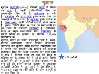 गुजरात (गुजरातॶ:ગજરાત) पश्चचमी भारत में श्स्थत
एक राज्य है। इसकी उत्तरी-पश्चचमी सीमा जो
अन्तराषष्ट्रीय सीमा भी है, पाककस्तान से लगी
है। राजस्थान और मध्य प्रदेि इसके क्रमिः उत्तर एवं
उत्तर-पूवष में श्स्थत राज्य हैं। महाराष्ट्र इसके दक्षक्षण में
है। अरब सागर इसकी पश्चचमी-दक्षक्षणी सीमा बनाता
है। इसकी दक्षक्षणी सीमा पर दादर एवं नगर-हवेली हैं।
इस राज्य की राजधानी गांधीनगर है। गांधीनगर,
राज्य के प्रमुख व्यवसानयक के न्र अहमदाबाद के
समीप श्स्थत है। गुजरात का क्षेत्रफल १,९६,०७७
ककलोमीटर है।
गुजरात, भारत का अत्यंत महत्वपूणष राज्य है। कच्छ,
स राष्ट्र, काठियावाड, हालार, पांचाल, गोठहलवाड,
झालावाड और गुजरात उसके प्रादेशिक सांस्कृ नतक अंग
हैं। इनकी लोक संस्कृ नत और साठहत्य का अनुबन्ध
राजस्थान, शसंध और पंजाब, महाराष्ट्र और मध्य प्रदेि
के साथ है। वविाल सागर तट वाले इस राज्य में
इनतहास युग के आरम्भ होने से पूवष ही अनेक ववदेिी
जानतयााँ थल और समुर मागष से आकर स्थायी रूप से
बसी हुई हैं। इसके उपरांत गुजरात में अट्िाइस
आठदवासी जानतयां हैं। जन-समाज के ऐसे वैववध्य के
कारण इस प्रदेि को भााँनत-भााँनत की लोक संस्कृ नतयों
का लाभ शमला है।
गुजरात
GUJARAT-
 