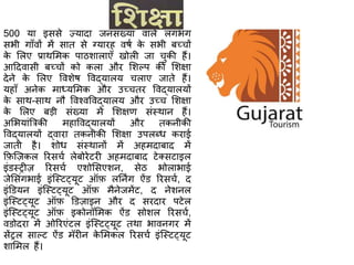 500 या इससे ज़्यादा जनसंख्या वाले लगभग
सभी गााँवों में सात से ग्यारह वर्ष के सभी बच्चों
के शलए प्राथशमक पाििालाएाँ खोली जा चुकी हैं।
आठदवासी बच्चों को कला और शिल्प की शिक्षा
देने के शलए वविेर् ववद्यालय चलाए जाते हैं।
यहााँ अनेक माध्यशमक और उच्चतर ववद्यालयों
के साथ-साथ न ववचवववद्यालय और उच्च शिक्षा
के शलए बड़ी संख्या में शिक्षण संस्थान हैं।
अशभयांत्रत्रकी महाववद्यालयों और तकनीकी
ववद्यालयों द्वारा तकनीकी शिक्षा उपलब्ध कराई
जाती है। िोध संस्थानों में अहमदाबाद में
क़िश़्िकल ररसचष लेबोरेटरी अहमदाबाद टेक्सटाइल
इंडस्री़ि ररसचष एिोशसएिन, सेि भोलाभाई
जेशसंगभाई इंश्स्टट्यूट ऑ़ि लननिंग ऐंड ररसचष, द
इंडडयन इंश्स्टट्यूट ऑ़ि मैनेजमेंट, द नेिनल
इंश्स्टट्यूट ऑ़ि डड़िाइन और द सरदार पटेल
इंश्स्टट्यूट ऑ़ि इकोनॉशमक ऐंड सोिल ररसचष,
वडोदरा में ओररएंटल इंश्स्टट्यूट तथा भावनगर में
सेंरल साल्ट ऐंड मॅरीन के शमकल ररसचष इंश्स्टट्यूट
िाशमल हैं।
 
