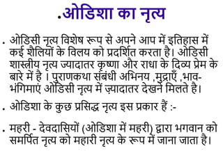 ●ओविशा का नृत्य
● ओडिसी नृत्य डिशेष रूप से अपने आप में इडिहास में
कई शैड यों क
े डि य को प्रदडशिि करिा है। ओडिसी
शास्त्रीय नृत्य ज्यादािर क
ृ ष्णा और राधा क
े डदव्य प्रेम क
े
बारे में है । पुराणकथा संबंधी अडभनय ,मुद्राएाँ ,भाि-
भंडगमाएं ओडिसी नृत्य में ज़्यादािर देखने डम िे है।
● ओडिशा क
े क
ु छ प्रडसद्ध नृत्य इस प्रकार हैं :-
● महरी - देिदाडसयों (ओडिशा में महरी) द्वारा भगिान को
समडपिि नृत्य को महारी नृत्य क
े रूप में जाना जािा है।
 