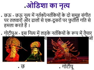 ●ओविशा का नृत्य
● छऊ - छऊ नृत्य में नििकों/नििडकयों क
े दो समूह संगीि
पर ि िारों और ढा ों से एक-दू सरों पर फ
ु िी े गडि से
हम ा करिे हैं ।
● गोटीपूअ - इस डनत्य में ़िक
े नििडकयों क
े रूप में िैयार
होिे हैं। ़िक
े आकषिक िा उस गायन पर करिे हैं जो
िे स्वयं गािे हैं ।
● गोटीपू
● छ
 