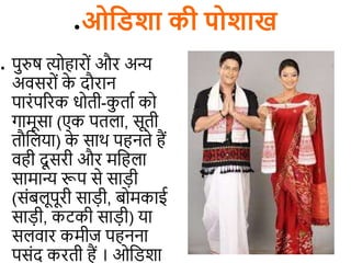 ●ओविशा की पोशाख
● पुरुष त्योहारों और अन्य
अिसरों क
े दौरान
पारंपररक धोिी-क
ु िाि को
गामूसा (एक पि ा, सूिी
िौड या) क
े साथ पहनिे हैं
िही दू सरी और मडह ा
सामान्य रूप से सा़िी
(संब ूपूरी सा़िी, बोमकाई
सा़िी, कटकी सा़िी) या
स िार कमीज पहनना
पसंद करिी हैं । ओडिशा
 