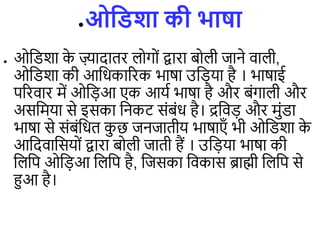 ●ओविशा की भाषा
● ओडिशा क
े ज़्यादािर ोगों द्वारा बो ी जाने िा ी,
ओडिशा की आडधकाररक भाषा उड़िया है । भाषाई
पररिार में ओड़िआ एक आयि भाषा है और बंगा ी और
असडमया से इसका डनकट संबंध है। द्रडि़ि और मुंिा
भाषा से संबंडधि क
ु छ जनजािीय भाषाएाँ भी ओडिशा क
े
आडदिाडसयों द्वारा बो ी जािी हैं । उड़िया भाषा की
ड डप ओड़िआ ड डप है, डजसका डिकास ब्राह्मी ड डप से
हुआ है।
 