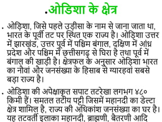 ●ओविशा क
े क्षेत्र
● ओड़िशा, डजसे पह े उ़िीसा क
े नाम से जाना जािा था,
भारि क
े पूिी िट पर त्वस्थि एक राज्य है। ओड़िशा उिर
में झारखंि, उिर पूिि में पडिम बंगा , दडक्षण में आंध्र
प्रदेश और पडिम में छिीसगढ़ से डघरा है िथा पूिि में
बंगा की खा़िी है। क्षेत्रफ क
े अनुसार ओड़िशा भारि
का नौिां और जनसंख्या क
े डहसाब से ग्यारहिां सबसे
ब़िा राज्य है।
● ओडिशा की अपेक्षाक
ृ ि सपाट िटरेखा गभग ४८०
डकमी हैं। समि िटीय पट्टी डजसमें महानदी का िेल्टा
क्षेत्र शाडम है, राज्य की अडधकांश जनसंख्या का घर है।
यह िटििी इ ाका महानदी, ब्राह्मणी, बैिरणी आडद
●ओविशा क
े क्षेत्र
●ओविशा क
े क्षेत्र
 