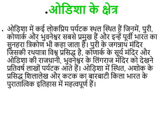 ●ओविशा क
े क्षेत्र
● ओड़िशा में कई ोकडप्रय पयिटक स्थ त्वस्थि हैं डजनमें, पुरी,
कोणाक
ि और भुिनेश्वर सबसे प्रमुख हैं और इन्हें पूिी भारि का
सुनहरा डत्रकोण भी कहा जािा है। पुरी क
े जगन्नाथ मंडदर
डजसकी रथयात्रा डिश्व प्रडसद्ध है, कोणाक
ि क
े सूयि मंडदर और
ओडिशा की राजधानी, भुिनेश्वर क
े ड ंगराज मंडदर को देखने
प्रडििषि ाखों पयिटक आिे हैं। ओड़िशा में त्वस्थि, अशोक क
े
प्रडसद्ध डश ा ेख और कटक का बारबाटी डक ा भारि क
े
पुरािात्विक इडिहास में महिपूणि हैं।
●ओविशा क
े क्षेत्र
●ओविशा क
े क्षेत्र
 