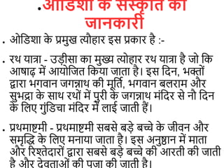 ●ओविशा क
े संस्क
ृ वि की
जानकारी
● ओडिशा क
े प्रमुख त्यौहार इस प्रकार है :-
● रथ यात्रा - उ़िीसा का मुख्य त्योहार रथ यात्रा है जो डक
आषाढ़ में आयोडजि डकया जािा है। इस डदन, भक्ों
द्वारा भगिान जगन्नाथ की मूडिि, भगिान ब राम और
सुभद्रा क
े साथ रथों में पुरी क
े जगन्नाथ मंडदर से नौ डदन
क
े ड ए गुंडििा मंडदर में ाई जािी हैं।
● प्रथमाष्टमी - प्रथमाष्टमी सबसे ब़िे बच्चे क
े जीिन और
समृत्वद्ध क
े ड ए मनाया जािा है। इस अनुष्ठान में मािा
और ररश्तेदारों द्वारा सबसे ब़िे बच्चे की आरिी की जािी
 