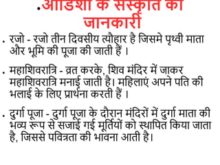●ओविशा क
े संस्क
ृ वि की
जानकारी
● रजो - रजो िीन डदिसीय त्यौहार है डजसमे पृथ्वी मािा
और भूडम की पूजा की जािी हैं ।
● महाडशिराडत्र - व्रि करक
े , डशि मंडदर में जाकर
महाडशिराडत्र मनाई जािी है। मडह ाएं अपने पडि की
भ ाई क
े ड ए प्राथिना करिी हैं ।
● दुगाि पूजा - दुगाि पूजा क
े दौरान मंडदरों में दुगाि मािा की
भव्य रूप से सजाई गई मूडिियों को स्थाडपि डकया जािा
है, डजससे पडित्रिा की भािना आिी है।
 