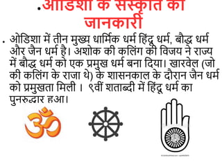 ●ओविशा क
े संस्क
ृ वि की
जानकारी
● ओडिशा में िीन मुख्य धाडमिक धमि डहंदू धमि, बौद्ध धमि
और जैन धमि है। अशोक की कड ंग की डिजय ने राज्य
में बौद्ध धमि को एक प्रमुख धमि बना डदया। खारिे (जो
की कड ंग क
े राजा थे) क
े शासनका क
े दौरान जैन धमि
को प्रमुखिा डम ी । ९िीं शिाब्दी में डहंदू धमि का
पुनरुद्धार हुआ।
 