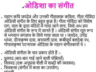●ओविशा का संगीि
● महान कडि जयदेि और उनकी गीिािक कडििा, गीिा गोडिंदा
ओडिसी संगीि क
े ड ए बहुि क
ु छ है। गीिा गोडिंदा को डिशेष
राग, िा क
े द्वारा मंडदरों में गाया जाने गा, डजसे अभ हम
ओडिसी संगीि क
े रूप में जानिे हैं । ओडिसी संगीि मू रूप
से भगिान जगन्नाथ क
े ड ये गाया जािा था । जयदेि, उपेंद्र
भांजा, दीनाक
ृ ष्ण दास, बनमा ी दास, कबीसूयि ब देबा रथ,
गोपा क
ृ ष्ण पटनायक ओडिसा क
े महान संगीिकारों थे ।
● ओडिसी संगीिा क
े िार प्रकार होिे हैं :-
● ध्रुिपद (बार-बार गाई जाने िा ी पंत्वक्यााँ)
● डित्रपद (एक अनुप्रास शै ी में शब्दों की व्यिस्था)
● डित्रक ा (संगीि में क ा का उपयोग)
 