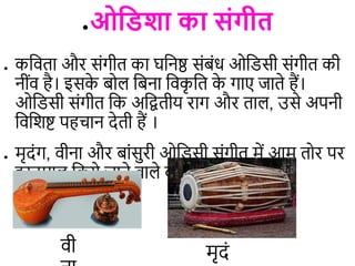 ●ओविशा का संगीि
● कडििा और संगीि का घडनष्ठ संबंध ओडिसी संगीि की
नींि है। इसक
े बो डबना डिक
ृ डि क
े गाए जािे हैं।
ओडिसी संगीि डक अडद्विीय राग और िा , उसे अपनी
डिडशष्ट पहिान देिी हैं ।
● मृदंग, िीना और बांसुरी ओडिसी संगीि में आम िोर पर
इस्तमा डकये जाने िा े िाद्य हैं ।
मृदं
िी
 