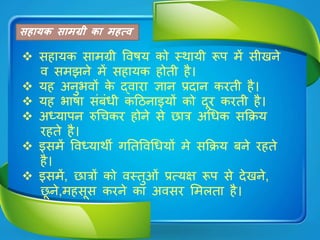 सहायक सामग्री का महत्व
 सहायक सामग्री विषय को स्थायी रूप में सीे
ि समझ में सहायक होती है।
 यह अ ुभिों क द्िारा ज्ञा प्रदा करती है।
 यह भाषा संबंधी कठि ाइयों को दूर करती है।
 अध्याप रुचिकर हो स छात्र अचधक सक्रिय
रहत है।
 इसमें विध्याथी गततविचधयों म सक्रिय ब रहत
है।
 इसमें, छात्रों को िस्तुओं प्रत्यक्ष रूप स दे ,
छू ,महसूस कर का अिसर शमलता है।
 