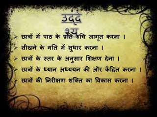  छात्रों में पाठ के प्रतत रुग्रि िागृत करना ।
 सीखने के गतत में सुधार करना ।
 छात्रों के स्तर के अनुसार शिक्षर् देना ।
 छात्रों के ध्यान अध्ययन की और कें हित करना ।
 छात्रों की तनरीक्षर् िजतत का ववकास करना ।
 