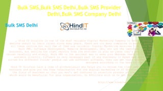 Bulk SMS,Bulk SMS Delhi,Bulk SMS Provider
Delhi,Bulk SMS Company Delhi
, Hind IT Solution is one of the most reliable Digital Marketing Company in Delhi. Giving the
desired result to their client since many years. There are too many companies in market providing
all these service but only few of them are reliable. Digital Marketing services like Bulk Email,
Bulk SMS, Software Development, Website development, SEO, etc are the important part of any
business, but getting the right service from the provider is also an issue that’s why you have to
choose carefully and wisely. Bulk SMS is the quickest way to make your Message reach to the desired
audience directly. Software is very necessary part of any business; it makes man work easy and
sorted for different fields’ people can use different software, they can get their software custom
designed according to the need of the business.
Hind IT Solution have a team of professionals who helps you to choose the right service for your
business and give you the free consultation for the digital marketing or IT Services according to
the field of business so that you won’t get confused in selection process of the right service,
which would be beneficial for your organization. So Affiliate with us to get the Best results for
your business.
http://www.hinditsolution.com/index.php
Bulk SMS Delhi
 
