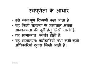 वपूणता के आधार
• इसे वतःपूण ट पणी कहा जाता है
• यह कसी सम या के समाधान अथवा
आव यकता क पूत हेतु लखी जाती है
• यह सामा यतः वतं होती है• यह सामा यतः वतं होती है
• यह सामा यतः कमचा रय तथा कभी-कभी
अ धका रय वारा लखी जाती है।
6/14/2018
 