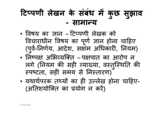 ट पणी लेखन के संबंध म कु छ सुझावट पणी लेखन के संबंध म कु छ सुझाव
-- सामा यसामा य
• वषय का ान – ट पणी लेखक को
वचाराधीन वषय का पूण ान होना चा हए
(पुव- नणय, आदेश, स म अ धकार , नयम)
• न प अ भ यि त – प पात का आरोप न• न प अ भ यि त – प पात का आरोप न
लगे ( नयम क सह या या, व तुि थ त क
प टता, सह समय से न तारण)
• यथाथपरक त य का ह उ लेख होना चा हए-
(अ तशयोि त का योग न कर)
6/14/2018
 
