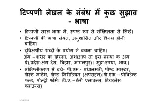ट पणी लेखन के संबंध म कु छ सुझावट पणी लेखन के संबंध म कु छ सुझाव
-- भाषाभाषा
• ट पणी सरल भाषा म, प ट प से सं तता से लख।
• ट पणी क भाषा संयत, अनुशा सत और वन होनी
चा हए।
• वअथ य श द के योग से बचना चा हए।
अंग – शर र का ह सा, अंश(आप तो इस सं था के अंगअंग – शर र का ह सा, अंश(आप तो इस सं था के अंग
थे), देश-अंग देश, बहार, भागलपुर)। मु ा- पया, भाव,)
• सं तीकरण से बच- पी.एम.- धानमं ी, पो ट मा टर,
पो ट माटम, पो ट मर डयम (अपरा न)।पी.एफ. – ो वडे ट
फ ड, पो फॉम। डी.ए. – डेल एलाउ स, डयरनेस
एलाउ स)
6/14/2018
 
