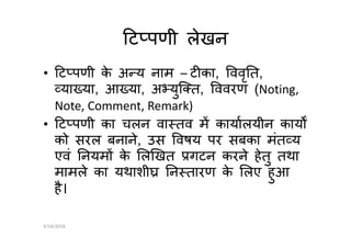 ट पणी लेखन
• ट पणी के अ य नाम – ट का, ववृ त,
या या, आ या, अ युि त, ववरण (Noting,
Note, Comment, Remark)
• ट पणी का चलन वा तव म कायालयीन काय• ट पणी का चलन वा तव म कायालयीन काय
को सरल बनाने, उस वषय पर सबका मंत य
एवं नयम के ल खत गटन करने हेतु तथा
मामले का यथाशी न तारण के लए हुआ
है।
6/14/2018
 