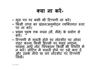 या ना करया ना कर--
• मूल प पर कभी भी ट पणी ना कर।
• कसी त य का खंडन/अनुमोदन यि तगत तर
पर ना कर।
• थम पु ष एक वचन (म, मने) के योग से
बच।बच।
• ट पणी म गलती होने पर नोटशीट पर ओवर
राइट करना, कसी ह सी पर लूड लगाना,
फाड़ना, आधे नोट चपकाना कसी भी ि थ त म
न कर। नो टंग म गलती होने पर उसे काट द
और उसके नीचे या नए नोटशीट पर ट पणी
लख।
6/14/2018
 