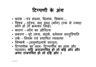 ट पणी के अंगट पणी के अंग
• ारंभ – प सं या, दनांक, वभाग....
• वषय – उ े य, वाद न (माँग) (एक से यादा
माँगे ह तो मवार लख।
• कारण – माँग का औ च य
• करण – पूरे त य, संदभ, वतमान व तुि थ त• करण – पूरे त य, संदभ, वतमान व तुि थ त
• तक – नयम एवं था पत यव था
• न कष – (अनुमोदनाथ तुत)
• ट पणीक का नाम- ट पणीक का नाम और
पदनाम। य द अराजप त हो तो बाँई ओर और
अगर राजप त हो तो दाँई ओर ।
6/14/2018
 