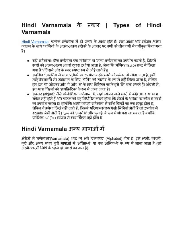 Hindi Varnamala क
े प्रकार | Types of Hindi
Varnamala
Hindi Varnamala: प्रत्येक वर्णमाला में दो प्रकार क
े अक्षर होते हैं: स्वर अक्षर और व्यंजन अक्षर।
व्यंजन क
े साथ ध्वनियों क
े अलग-अलग तरीकों क
े आधार पर वर्णों को तीन वर्गों में वर्गीकृ त किया गया
है।
● रूढ़ी वर्णमाला: ग्रीक वर्णमाला एक साधारण या ‘सत्य’ वर्णमाला का उपयोग करती है, जिसमें
स्वरों को अलग-अलग अक्षरों द्वारा दर्शाया जाता है, जैसा कि ‘पेमिर'(πεμιρ) शब्द में लिखा
गया है “(जिसमें और क
े स्वर स्पष्ट रूप से जोड़े जाने हैं)।
● अबुगिडा: अबुगिडा में मात्रा प्रतीकों का उपयोग करक
े स्वरों को व्यंजन में जोड़ा जाता है, इसी
तरह देवनागरी में। उदाहरण क
े लिए, ‘पेमिर’ को ‘पामीर’ क
े रूप में नहीं लिखा जाता है, लेकिन
हम इसे ‘पी’ जोड़कर और ‘पे’ और ‘म’ क
े साथ चिह्नित करक
े इसे ‘मि’ बना सकते हैं। अंग्रेजी में,
इन मात्रा चिह्नों को ‘डायक्रिटिक’ क
े रूप में जाना जाता है।
● अबजद (abjad): जैसे फोनीशियन वर्णमाला में, जहां व्यंजन वाले स्वरों में कोई अक्षर या मात्रा
संक
े त नहीं होते हैं और पाठक को यह निर्धारित करना होगा कि संदर्भ क
े आधार पर कौन से स्वरों
का उपयोग करना है। हालाँकि अरबी-फ़ारसी वर्णमाला में राशि चिन्हों का एक समूह होता है,
लेकिन वे हमेशा लिखे नहीं जाते हैं, जिसक
े परिणामस्वरूप ऐसी लिपियाँ होती हैं जो उपयोग में
abjads जैसी होती हैं। ‘‫بنتی‬‎
’ को ‘अनुरोध’ और ‘बुनाई’ क
े रूप में भी पढ़ा जा सकता है क्योंकि
प्रारंभिक ‘‫ب‬‎
’ (‘b’) व्यंजन में स्वर चिह्न नहीं होता है।
Hindi Varnamala अन्य भाषाओं में
अंग्रेजी में ‘वर्णमाला‘(Varnamala) शब्द का अर्थ ‘ऐल्फाबेट‘ (Alphabet) होता है। इसे अरबी, फ़ारसी,
क
ु र्द और अन्य मध्य पूर्वी भाषाओं में ‘अलिफ़-बे’ या बस ‘अलिफ़-बे’ क
े रूप में जाना जाता है (जो
अरबी-फ़ारसी लिपि क
े पहले दो अक्षरों का नाम है)।
 