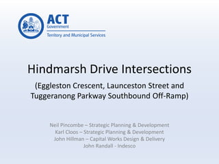 Hindmarsh Drive Intersections
(Eggleston Crescent, Launceston Street and
Tuggeranong Parkway Southbound Off-Ramp)
Neil Pincombe – Strategic Planning & Development
Karl Cloos – Strategic Planning & Development
John Hillman – Capital Works Design & Delivery
John Randall - Indesco
 