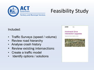Feasibility Study
Included:
• Traffic Surveys (speed / volume)
• Review road hierarchy
• Analyse crash history
• Review existing intersections
• Create a traffic model
• Identify options / solutions
 