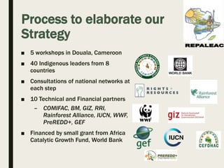 Process to elaborate our
Strategy
■ 5 workshops in Douala, Cameroon
■ 40 Indigenous leaders from 8
countries
■ Consultatio...