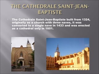  The Cathedrale Saint-Jean-Baptiste built from 1324,
originally as a church with three naves, it was
converted to a single nave in 1433 and was erected
as a cathedral only in 1601.