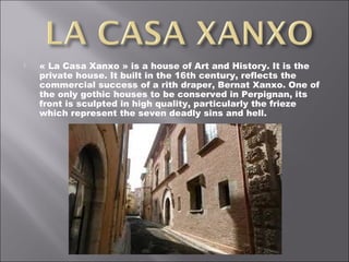  « La Casa Xanxo » is a house of Art and History. It is the
private house. It built in the 16th century, reflects the
commercial success of a rith draper, Bernat Xanxo. One of
the only gothic houses to be conserved in Perpignan, its
front is sculpted in high quality, particularly the frieze
which represent the seven deadly sins and hell.