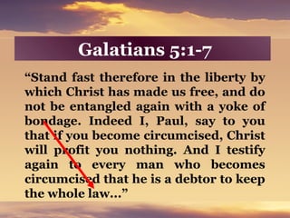 Galatians 5:1-7
“Stand fast therefore in the liberty by
which Christ has made us free, and do
not be entangled again with a yoke of
bondage. Indeed I, Paul, say to you
that if you become circumcised, Christ
will profit you nothing. And I testify
again to every man who becomes
circumcised that he is a debtor to keep
the whole law...”
 