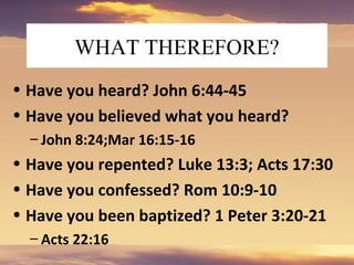 WHAT THEREFORE?
• Have you heard? John 6:44-45
• Have you believed what you heard?
– John 8:24;Mar 16:15-16
• Have you repented? Luke 13:3; Acts 17:30
• Have you confessed? Rom 10:9-10
• Have you been baptized? 1 Peter 3:20-21
– Acts 22:16
 