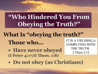 “Who Hindered You From
Obeying the Truth?”
What Is “obeying the truth?”
Those who...
• Have never obeyed
(I Peter 4:17;II Thess. 1:8)
• Do not obey (as Christians)
IT IS A YIELDING,A
COMPLYING WITH
THE TRUTH.
2 Thess 2:12
 