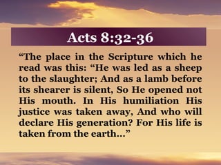 Acts 8:32-36
“The place in the Scripture which he
read was this: “He was led as a sheep
to the slaughter; And as a lamb before
its shearer is silent, So He opened not
His mouth. In His humiliation His
justice was taken away, And who will
declare His generation? For His life is
taken from the earth...”
 