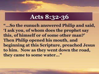 Acts 8:32-36
“...So the eunuch answered Philip and said,
‘I ask you, of whom does the prophet say
this, of himself or of some other man?’
Then Philip opened his mouth, and
beginning at this Scripture, preached Jesus
to him. Now as they went down the road,
they came to some water...”
 