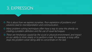 3. EXPRESSION
 This is about how we express ourselves. Poor expression of problems and
solutions lead to misinterpretation and communication.
 Many problem-solving techniques often have a way to solve this directly via
creating a problem definition and the use of visual techniques.
 These are hindrances caused by the social or physical environment, and impact
on our ability to think clearly or to perform a task. For example, a noisy office
stops the problem solver being able to concentrate on the task.
 