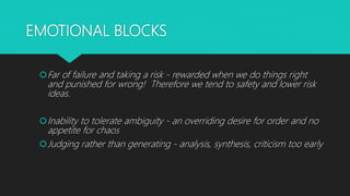 EMOTIONAL BLOCKS
Far of failure and taking a risk - rewarded when we do things right
and punished for wrong! Therefore we tend to safety and lower risk
ideas.
Inability to tolerate ambiguity - an overriding desire for order and no
appetite for chaos
Judging rather than generating - analysis, synthesis, criticism too early
 