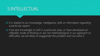 5.INTELLECTUAL
 It is related to our knowledge, intelligence, skills or information regarding
a particular aspect.
 If we lack knowledge or skill in a particular area, or have developed an
inflexible mode of thinking or are not methodological in our approach to
difficulties, we are likely to exaggerate the problem and not solve it.
 