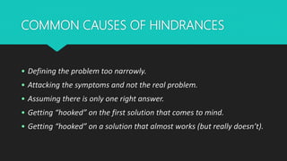 COMMON CAUSES OF HINDRANCES
• Defining the problem too narrowly.
• Attacking the symptoms and not the real problem.
• Assuming there is only one right answer.
• Getting “hooked” on the first solution that comes to mind.
• Getting “hooked” on a solution that almost works (but really doesn’t).
 