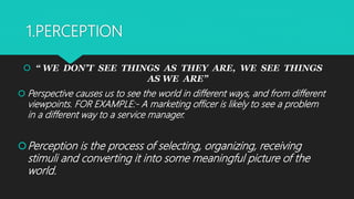 1.PERCEPTION
 “ WE DON’T SEE THINGS AS THEY ARE, WE SEE THINGS
AS WE ARE”
 Perspective causes us to see the world in different ways, and from different
viewpoints. FOR EXAMPLE:- A marketing officer is likely to see a problem
in a different way to a service manager.
Perception is the process of selecting, organizing, receiving
stimuli and converting it into some meaningful picture of the
world.
 