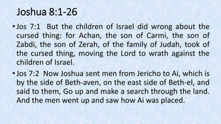 Joshua 8:1-26
•Jos 7:1 But the children of Israel did wrong about the
cursed thing: for Achan, the son of Carmi, the son of
Zabdi, the son of Zerah, of the family of Judah, took of
the cursed thing, moving the Lord to wrath against the
children of Israel.
•Jos 7:2 Now Joshua sent men from Jericho to Ai, which is
by the side of Beth-aven, on the east side of Beth-el, and
said to them, Go up and make a search through the land.
And the men went up and saw how Ai was placed.
 