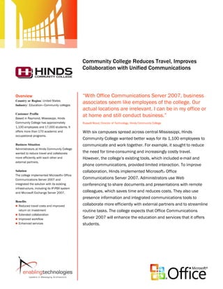 Microsoft Office System
                                              Customer Solution Case Study




                                              Community College Reduces Travel, Improves
                                              Collaboration with Unified Communications



Overview                                      “With Office Communications Server 2007, business
Country or Region: United States
Industry: Education—Community colleges
                                              associates seem like employees of the college. Our
                                              actual locations are irrelevant. I can be in my office or
Customer Profile
Based in Raymond, Mississippi, Hinds
                                              at home and still conduct business.”
Community College has approximately           Russell Wood, Director of Technology, Hinds Community College
1,100 employees and 17,000 students. It
offers more than 170 academic and             With six campuses spread across central Mississippi, Hinds
occupational programs.
                                              Community College wanted better ways for its 1,100 employees to
Business Situation                            communicate and work together. For example, it sought to reduce
Administrators at Hinds Community College
wanted to reduce travel and collaborate       the need for time-consuming and increasingly costly travel.
more efficiently with each other and          However, the college’s existing tools, which included e-mail and
external partners.
                                              phone communications, provided limited interaction. To improve
Solution                                      collaboration, Hinds implemented Microsoft® Office
The college implemented Microsoft® Office
Communications Server 2007 and                Communications Server 2007. Administrators use Web
integrated the solution with its existing     conferencing to share documents and presentations with remote
infrastructure, including its IP-PBX system
and Microsoft Exchange Server 2007.           colleagues, which saves time and reduces costs. They also use
                                              presence information and integrated communications tools to
Benefits
 Reduced travel costs and improved
                                              collaborate more efficiently with external partners and to streamline
  return on investment                        routine tasks. The college expects that Office Communications
 Extended collaboration
 Improved workflow
                                              Server 2007 will enhance the education and services that it offers
 Enhanced services                           students.
 