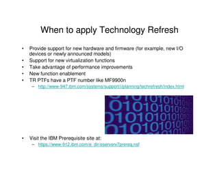 When to apply Technology Refresh
• Provide support for new hardware and firmware (for example, new I/O
devices or newly announced models)
• Support for new virtualization functions
• Take advantage of performance improvements
• New function enablement
• TR PTFs have a PTF number like MF9900n
– http://www-947.ibm.com/systems/support/i/planning/techrefresh/index.html
• Visit the IBM Prerequisite site at:
– https://www-912.ibm.com/e_dir/eserverv7prereq.nsf
 