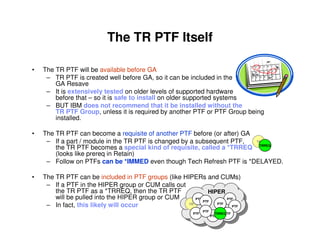 The TR PTF Itself
• The TR PTF will be available before GA
– TR PTF is created well before GA, so it can be included in the
GA Resave
– It is extensively tested on older levels of supported hardware
before that – so it is safe to install on older supported systems
– BUT IBM does not recommend that it be installed without the
TR PTF Group, unless it is required by another PTF or PTF Group being
installed.
• The TR PTF can become a requisite of another PTF before (or after) GA
– If a part / module in the TR PTF is changed by a subsequent PTF,
the TR PTF becomes a special kind of requisite, called a *TRREQ
(looks like prereq in Retain)
– Follow on PTFs can be *IMMED even though Tech Refresh PTF is *DELAYED.
• The TR PTF can be included in PTF groups (like HIPERs and CUMs)
– If a PTF in the HIPER group or CUM calls out
the TR PTF as a *TRREQ, then the TR PTF
will be pulled into the HIPER group or CUM
– In fact, this likely will occur TR
PTF
PTF
PTF
PTF
PTF
PTF
PTF
PTFTRREQ
PTF
HIPER
TR
TRREQ
 