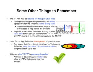 Some Other Things to Remember
• The TR PTF may be required for debug or future fixes
– Development / support will generally try to debug
a problem when the system is in the failing state
• Sometimes development builds traps or special
debug code to help isolate the problem
– If system is back-level, may need to bring fix level
up to date before can get permanent fix – if TR PTF
is in PTF chains of fix, this will mean applying the TR PTF
• Later Technology Refreshes are supersets of previous ones
– This means that if a system is back level on Technology
Refreshes, only the latest TR must be installed to
bring the system up to date
• Make sure the TR PTF is permanently applied
– Will need to be perm applied before any
follow on PTFs that require it can be
applied
1
2
3
1 2 3
 
