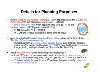 Details for Planning Purposes
• Before installing the TR PTF, TR Group, CUM, etc. make sure the Double IPL
Automation PTF is installed on your system – SI43585
– It will save you time when applying TRs, Groups, PTFs, etc.
– Has been in HIPER group since 05/10/11
– In TR Group for TR 2 – 05/13/11
– In CUM and Resave available at same time as TR 2
• Must be installing from an image catalog, in order to take advantage of the
“Double IPL” automation support
– If installing from a remote virtual optical device on a different partition,
make sure the server partition has PTF SI42302 applied (contains required
image catalog and optical code for “Automatic Double-IPL”).
• Read InfoApar II14482 when planning your upgrade to 7.1
– Lists PTFs and process needed to avoid a potential problem trying to
apply a TR immediately after doing an upgrade to 7.1 from 5.4.x or 6.1.x,
– This was initially thought to be a TR problem, but was actually related to
image catalog support
 