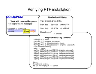 Work with Licensed Programs
50. Display log for messages
Selection or command
===> 50
Display Install History
Type choices, press Enter.
Start date . . .05/11/08 MM/DD/YY
Start time . . .18:57:24 HH:MM:SS
Output . . . . . *
*, *PRINT
Display History Log Contents
Loading of PTFs started.
Loading of PTFs completed successfully.
Marking of PTFs for delayed application started.
Marking of PTFs for delayed application completed successfully.
PTFs installed successfully.
Apply PTF started.
Applying of PTFs for product 5761999 completed successfully.
Applying of PTFs for product 5761SS1 completed successfully.
Applying of PTFs for product 5761BR1 completed successfully.
Applying of PTFs for product 5761DE1 completed successfully.
Applying of PTFs for product 5761DG1 completed successfully.
Applying of PTFs for product 5761DP4 completed successfully.
More...
Press Enter to continue.
F3=Exit F10=Display all F12=Cancel
Enter
GO LICPGM
Verifying PTF installation
 