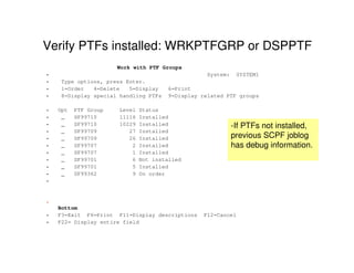Verify PTFs installed: WRKPTFGRP or DSPPTF
Work with PTF Groups
• System: SYSTEM1
• Type options, press Enter.
• 1=Order 4=Delete 5=Display 6=Print
• 8=Display special handling PTFs 9=Display related PTF groups
• Opt PTF Group Level Status
• _ SF99710 11116 Installed
• _ SF99710 10229 Installed
• _ SF99709 27 Installed
• _ SF99709 26 Installed
• _ SF99707 2 Installed
• _ SF99707 1 Installed
• _ SF99701 6 Not installed
• _ SF99701 5 Installed
• _ SF99362 9 On order
•
•
Bottom
• F3=Exit F6=Print F11=Display descriptions F12=Cancel
• F22= Display entire field
-If PTFs not installed,
previous SCPF joblog
has debug information.
 
