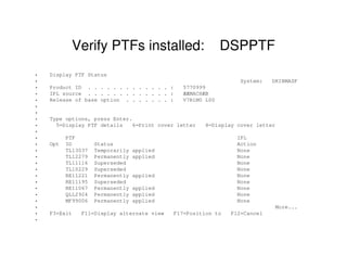 Verify PTFs installed: DSPPTF
• Display PTF Status
• System: DKIBMASF
• Product ID . . . . . . . . . . . . . : 5770999
• IPL source . . . . . . . . . . . . . : ÆÆMACHÆB
• Release of base option . . . . . . . : V7R1M0 L00
•
•
• Type options, press Enter.
• 5=Display PTF details 6=Print cover letter 8=Display cover letter
•
• PTF IPL
• Opt ID Status Action
• TL13037 Temporarily applied None
• TL12279 Permanently applied None
• TL11116 Superseded None
• TL10229 Superseded None
• RE11221 Permanently applied None
• RE11195 Superseded None
• RE11067 Permanently applied None
• QLL2924 Permanently applied None
• MF99006 Permanently applied None
• More...
• F3=Exit F11=Display alternate view F17=Position to F12=Cancel
•
 