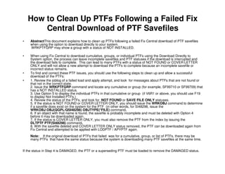 How to Clean Up PTFs Following a Failed Fix
Central Download of PTF Savefiles
• AbstractThis document explains how to clean up PTFs following a failed Fix Central download of PTF savefiles
when using the option to download directly to your system.
WRKPTFGRP may show a group with a status of NOT INSTALLED.
• When using Fix Central to download cumulative, groups, or individual PTFs using the Download Directly to
System option, the process can leave incomplete savefiles and PTF statuses if the download is interrupted and
the download fails to complete. This can lead to many PTFs with a status of NOT FOUND or COVER LETTER
ONLY and will not allow a new attempt to download the PTFs to complete because an incomplete savefile or
incorrect status remains.
• To find and correct these PTF issues, you should use the following steps to clean up and allow a successful
download of the PTFs:
• 1. Review the joblog of a failed load and apply attempt, and look for messages about PTFs that are not found or
that not in the correct state.
2. Issue the WRKPTFGRP command and locate any cumulative or group (for example, SF99710 or SF99709) that
has a NOT INSTALLED status.
3. Use Option 5 to display the individual PTFs in that cumulative or group (if V6R1 or above, you should use F19
to display Not Installed PTFs.)
4. Review the status of the PTFs, and look for NOT FOUND or SAVE FILE ONLY statuses.
5. If the status is NOT FOUND or COVER LETTER ONLY, you should issue the WRKOBJ command to determine
if a savefile does exist on the system for the PTF (in other words, for SI48298, issue the
WRKOBJ OBJ(QGPL/QSI48298) OBJTYPE(*FILE) command.
6. If an object with that name is found, the savefile is probably incomplete and must be deleted with Option 4
before it may be downloaded again.
7. If the status is COVER LETTER ONLY, you must also remove the PTF from the index by issuing the
DLTPTF PTF(SI48298) command.
8. With the savefile deleted and COVER LETTER ONLY status removed, the PTF can be downloaded again from
Fix Central and attempted to be applied with LODPTF / APYPTF again.
Note: If the original download of PTFs that failed was for a cumulative, group, or list of PTFs, there may be
many PTFs that have the same status because the system is downloading many PTF savefiles at the same time.
If the status in Step 4 is DAMAGED, the PTF or a superseding PTF must be loaded to remove the DAMAGED status.
 
