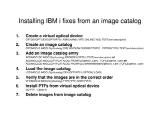 Installing IBM i fixes from an image catalog
1. Create a virtual optical device
CRTDEVOPT DEVD(OPTVRT01) RSRCNAME(*VRT) ONLINE(*YES) TEXT(text-description)
2. Create an image catalog
CRTIMGCLG IMGCLG(ptfcatalog) DIR('/MYCATALOGDIRECTORY') CRTDIR(*YES) TEXT(text-description)
3. Add an image catalog entry
ADDIMGCLGE IMGCLG(ptfcatalog) FROMDEV(OPT01) TEXT(text-description) or
ADDIMGCLGE IMGCLG(PTFCATALOG) FROMFILE(iptfxxx_x.bin) TOFILE(iptfxxx_x.bin) or
ADDIMGCLGE IMGCLG(PTFCATALOG) FROMFILE('/differentdirectory/iptfxxxx_x.bin') TOFILE(iptfxxx_x.bin)
4. Load the image catalog
LODIMGCLG IMGCLG(ptfcatalog) DEV(OPTVRT01) OPTION(*LOAD)
5. Verify that the images are in the correct order
VFYIMGCLG IMGCLG(ptfcatalog) TYPE(*PTF) SORT(*YES)
6. Install PTFs from virtual optical device
GO PTF – Option 8
7. Delete images from image catalog
 