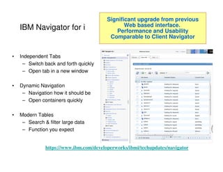 IBM Navigator for i
• Independent Tabs
– Switch back and forth quickly
– Open tab in a new window
• Dynamic Navigation
– Navigation how it should be
– Open containers quickly
• Modern Tables
– Search & filter large data
– Function you expect
Significant upgrade from previous
Web based interface.
Performance and Usability
Comparable to Client Navigator
https://www.ibm.com/developerworks/ibmi/techupdates/navigator
 